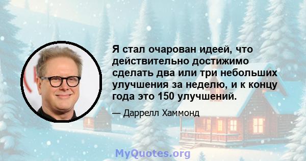 Я стал очарован идеей, что действительно достижимо сделать два или три небольших улучшения за неделю, и к концу года это 150 улучшений.