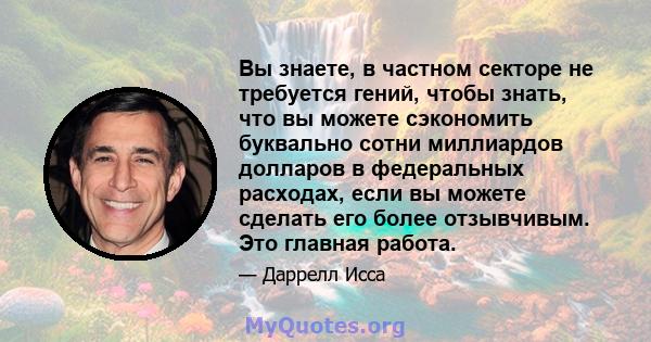 Вы знаете, в частном секторе не требуется гений, чтобы знать, что вы можете сэкономить буквально сотни миллиардов долларов в федеральных расходах, если вы можете сделать его более отзывчивым. Это главная работа.