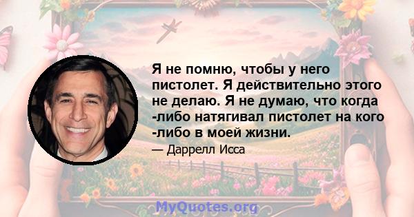 Я не помню, чтобы у него пистолет. Я действительно этого не делаю. Я не думаю, что когда -либо натягивал пистолет на кого -либо в моей жизни.