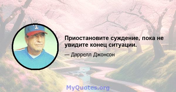 Приостановите суждение, пока не увидите конец ситуации.