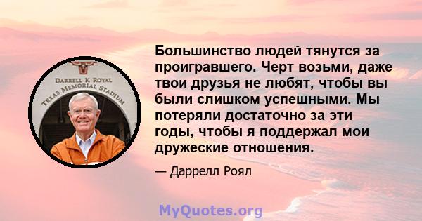 Большинство людей тянутся за проигравшего. Черт возьми, даже твои друзья не любят, чтобы вы были слишком успешными. Мы потеряли достаточно за эти годы, чтобы я поддержал мои дружеские отношения.