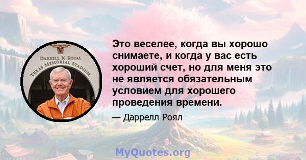 Это веселее, когда вы хорошо снимаете, и когда у вас есть хороший счет, но для меня это не является обязательным условием для хорошего проведения времени.