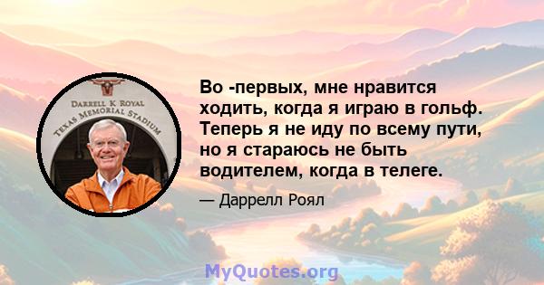 Во -первых, мне нравится ходить, когда я играю в гольф. Теперь я не иду по всему пути, но я стараюсь не быть водителем, когда в телеге.