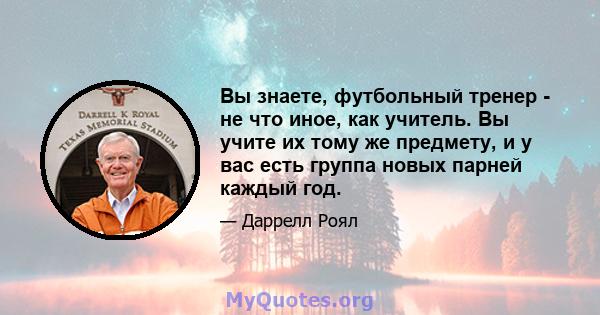 Вы знаете, футбольный тренер - не что иное, как учитель. Вы учите их тому же предмету, и у вас есть группа новых парней каждый год.