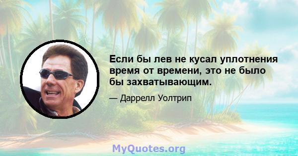 Если бы лев не кусал уплотнения время от времени, это не было бы захватывающим.