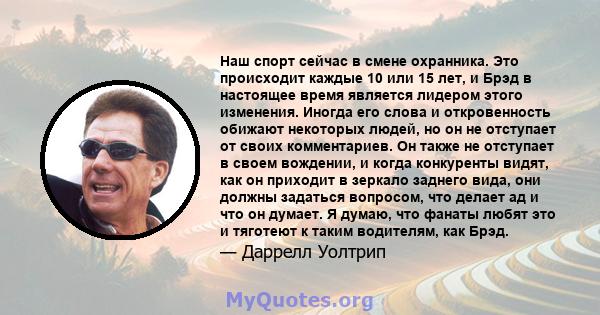 Наш спорт сейчас в смене охранника. Это происходит каждые 10 или 15 лет, и Брэд в настоящее время является лидером этого изменения. Иногда его слова и откровенность обижают некоторых людей, но он не отступает от своих