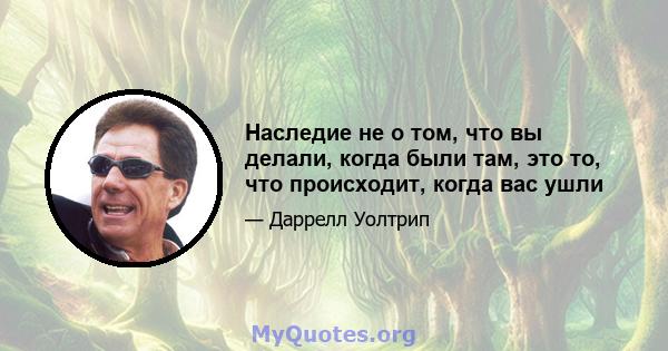 Наследие не о том, что вы делали, когда были там, это то, что происходит, когда вас ушли