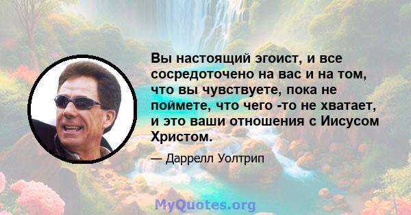 Вы настоящий эгоист, и все сосредоточено на вас и на том, что вы чувствуете, пока не поймете, что чего -то не хватает, и это ваши отношения с Иисусом Христом.