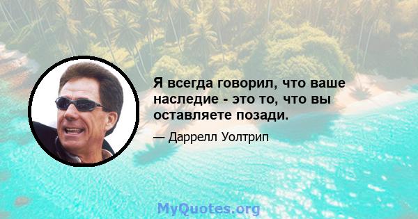 Я всегда говорил, что ваше наследие - это то, что вы оставляете позади.