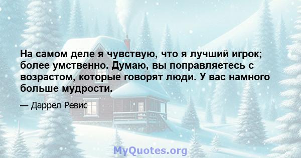 На самом деле я чувствую, что я лучший игрок; более умственно. Думаю, вы поправляетесь с возрастом, которые говорят люди. У вас намного больше мудрости.