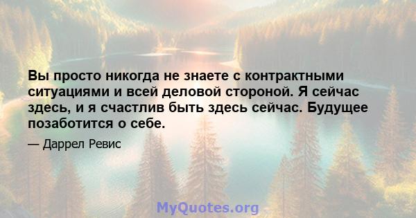 Вы просто никогда не знаете с контрактными ситуациями и всей деловой стороной. Я сейчас здесь, и я счастлив быть здесь сейчас. Будущее позаботится о себе.