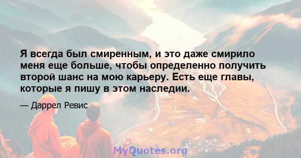 Я всегда был смиренным, и это даже смирило меня еще больше, чтобы определенно получить второй шанс на мою карьеру. Есть еще главы, которые я пишу в этом наследии.