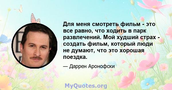 Для меня смотреть фильм - это все равно, что ходить в парк развлечений. Мой худший страх - создать фильм, который люди не думают, что это хорошая поездка.