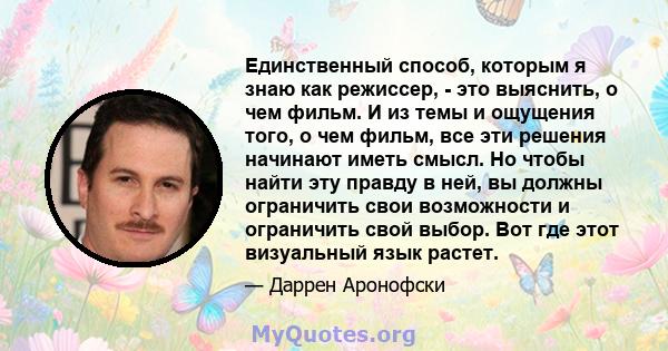 Единственный способ, которым я знаю как режиссер, - это выяснить, о чем фильм. И из темы и ощущения того, о чем фильм, все эти решения начинают иметь смысл. Но чтобы найти эту правду в ней, вы должны ограничить свои