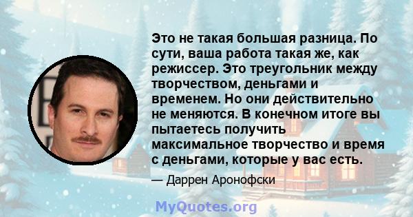 Это не такая большая разница. По сути, ваша работа такая же, как режиссер. Это треугольник между творчеством, деньгами и временем. Но они действительно не меняются. В конечном итоге вы пытаетесь получить максимальное