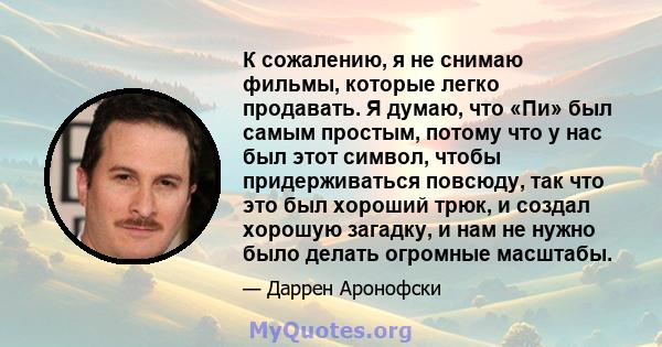 К сожалению, я не снимаю фильмы, которые легко продавать. Я думаю, что «Пи» был самым простым, потому что у нас был этот символ, чтобы придерживаться повсюду, так что это был хороший трюк, и создал хорошую загадку, и