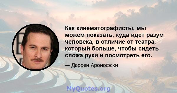 Как кинематографисты, мы можем показать, куда идет разум человека, в отличие от театра, который больше, чтобы сидеть сложа руки и посмотреть его.