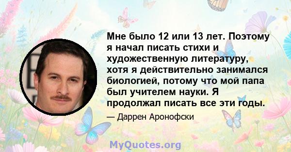 Мне было 12 или 13 лет. Поэтому я начал писать стихи и художественную литературу, хотя я действительно занимался биологией, потому что мой папа был учителем науки. Я продолжал писать все эти годы.