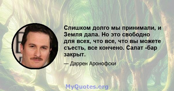 Слишком долго мы принимали, и Земля дала. Но это свободно для всех, что все, что вы можете съесть, все кончено. Салат -бар закрыт.