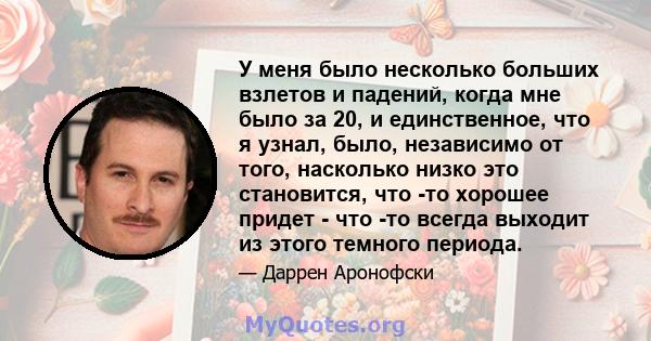 У меня было несколько больших взлетов и падений, когда мне было за 20, и единственное, что я узнал, было, независимо от того, насколько низко это становится, что -то хорошее придет - что -то всегда выходит из этого