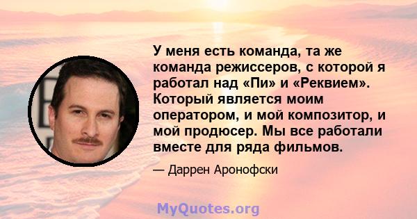 У меня есть команда, та же команда режиссеров, с которой я работал над «Пи» и «Реквием». Который является моим оператором, и мой композитор, и мой продюсер. Мы все работали вместе для ряда фильмов.