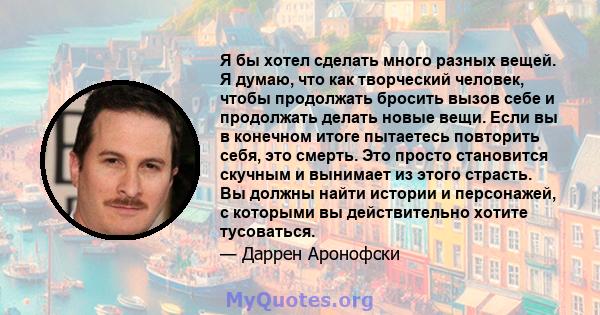 Я бы хотел сделать много разных вещей. Я думаю, что как творческий человек, чтобы продолжать бросить вызов себе и продолжать делать новые вещи. Если вы в конечном итоге пытаетесь повторить себя, это смерть. Это просто