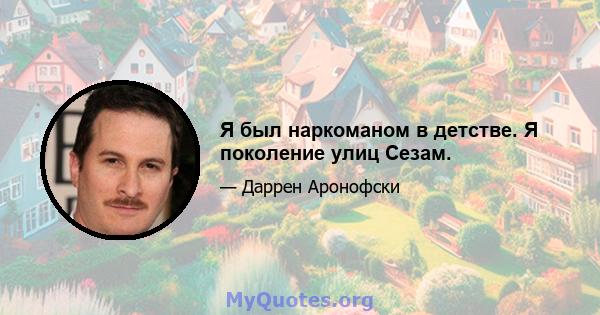 Я был наркоманом в детстве. Я поколение улиц Сезам.