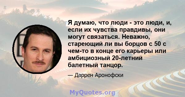 Я думаю, что люди - это люди, и, если их чувства правдивы, они могут связаться. Неважно, стареющий ли вы борцов с 50 с чем-то в конце его карьеры или амбициозный 20-летний балетный танцор.