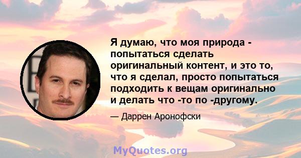 Я думаю, что моя природа - попытаться сделать оригинальный контент, и это то, что я сделал, просто попытаться подходить к вещам оригинально и делать что -то по -другому.