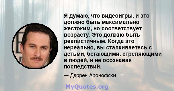 Я думаю, что видеоигры, и это должно быть максимально жестоким, но соответствует возрасту. Это должно быть реалистичным. Когда это нереально, вы сталкиваетесь с детьми, бегающими, стреляющими в людей, и не осознавая