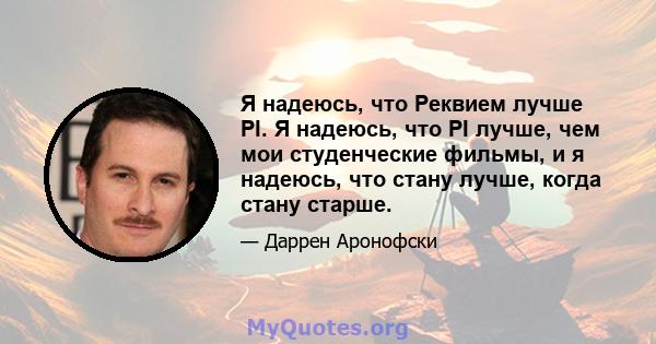 Я надеюсь, что Реквием лучше PI. Я надеюсь, что PI лучше, чем мои студенческие фильмы, и я надеюсь, что стану лучше, когда стану старше.