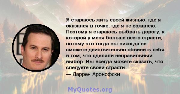 Я стараюсь жить своей жизнью, где я оказался в точке, где я не сожалею. Поэтому я стараюсь выбрать дорогу, к которой у меня больше всего страсти, потому что тогда вы никогда не сможете действительно обвинить себя в том, 