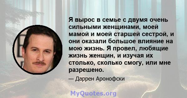 Я вырос в семье с двумя очень сильными женщинами, моей мамой и моей старшей сестрой, и они оказали большое влияние на мою жизнь. Я провел, любящие жизнь женщин, и изучая их столько, сколько смогу, или мне разрешено.