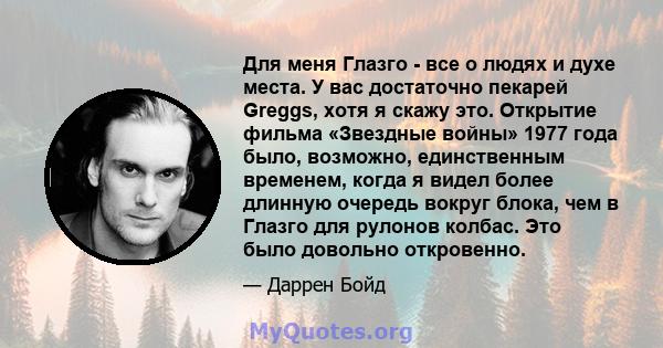 Для меня Глазго - все о людях и духе места. У вас достаточно пекарей Greggs, хотя я скажу это. Открытие фильма «Звездные войны» 1977 года было, возможно, единственным временем, когда я видел более длинную очередь вокруг 