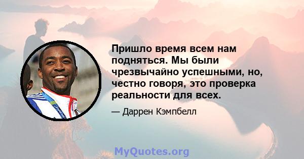 Пришло время всем нам подняться. Мы были чрезвычайно успешными, но, честно говоря, это проверка реальности для всех.