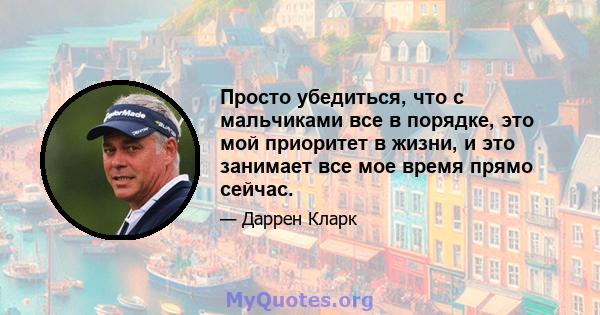 Просто убедиться, что с мальчиками все в порядке, это мой приоритет в жизни, и это занимает все мое время прямо сейчас.