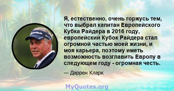 Я, естественно, очень горжусь тем, что выбрал капитан Европейского Кубка Райдера в 2016 году, европейский Кубок Райдера стал огромной частью моей жизни, и моя карьера, поэтому иметь возможность возглавить Европу в