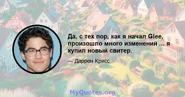 Да, с тех пор, как я начал Glee, произошло много изменений ... я купил новый свитер.