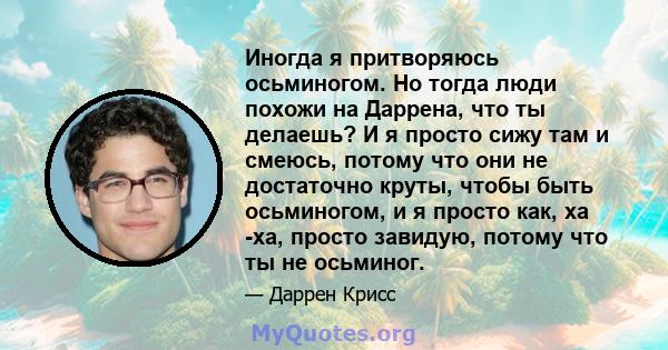 Иногда я притворяюсь осьминогом. Но тогда люди похожи на Даррена, что ты делаешь? И я просто сижу там и смеюсь, потому что они не достаточно круты, чтобы быть осьминогом, и я просто как, ха -ха, просто завидую, потому