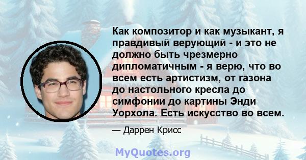 Как композитор и как музыкант, я правдивый верующий - и это не должно быть чрезмерно дипломатичным - я верю, что во всем есть артистизм, от газона до настольного кресла до симфонии до картины Энди Уорхола. Есть