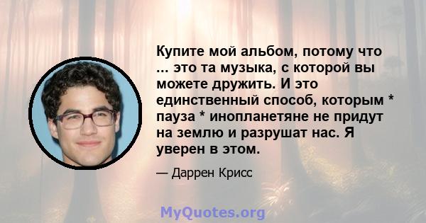 Купите мой альбом, потому что ... это та музыка, с которой вы можете дружить. И это единственный способ, которым * пауза * инопланетяне не придут на землю и разрушат нас. Я уверен в этом.