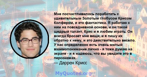 Мне посчастливилось поработать с удивительным Золотым глобусом Крисом Колфером, и это фантастика. Я работаю с ним на повседневной основе, и он такой щедрый талант. Крис и я любим играть. Он всегда бросает мне вещи, и я