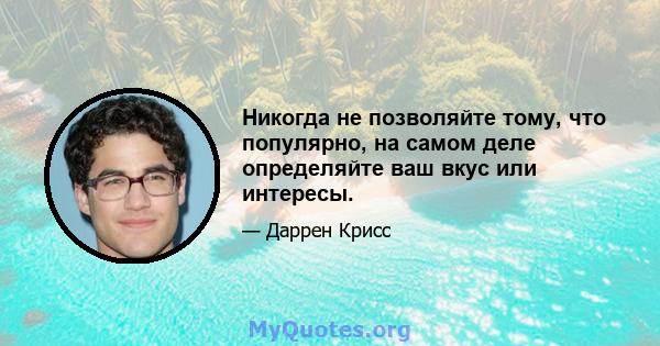 Никогда не позволяйте тому, что популярно, на самом деле определяйте ваш вкус или интересы.