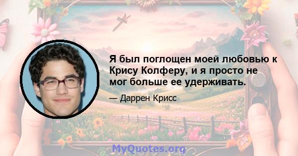 Я был поглощен моей любовью к Крису Колферу, и я просто не мог больше ее удерживать.