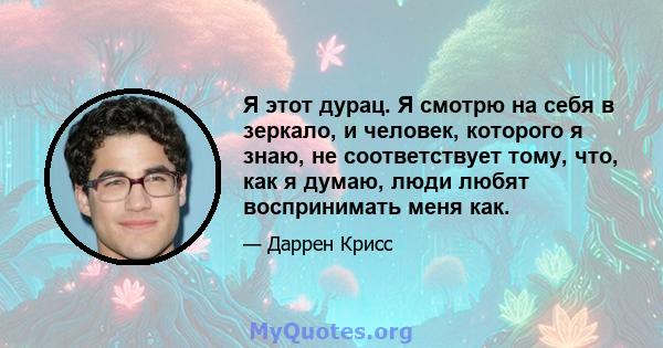 Я этот дурац. Я смотрю на себя в зеркало, и человек, которого я знаю, не соответствует тому, что, как я думаю, люди любят воспринимать меня как.