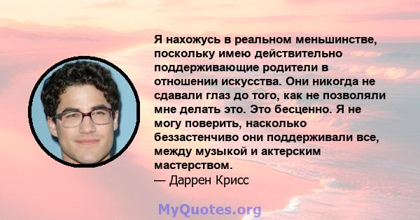 Я нахожусь в реальном меньшинстве, поскольку имею действительно поддерживающие родители в отношении искусства. Они никогда не сдавали глаз до того, как не позволяли мне делать это. Это бесценно. Я не могу поверить,