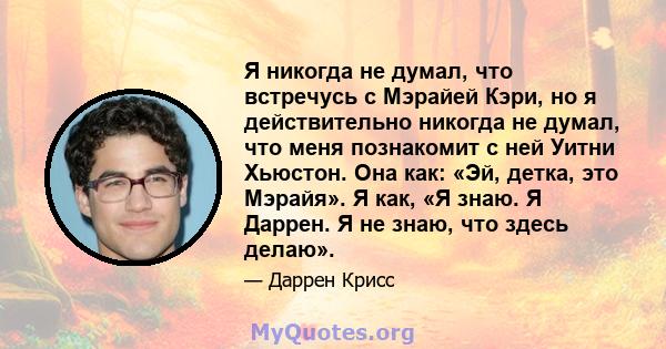 Я никогда не думал, что встречусь с Мэрайей Кэри, но я действительно никогда не думал, что меня познакомит с ней Уитни Хьюстон. Она как: «Эй, детка, это Мэрайя». Я как, «Я знаю. Я Даррен. Я не знаю, что здесь делаю».