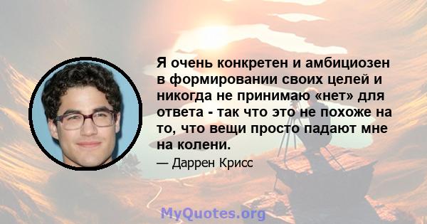 Я очень конкретен и амбициозен в формировании своих целей и никогда не принимаю «нет» для ответа - так что это не похоже на то, что вещи просто падают мне на колени.