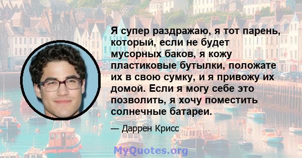 Я супер раздражаю, я тот парень, который, если не будет мусорных баков, я кожу пластиковые бутылки, положате их в свою сумку, и я привожу их домой. Если я могу себе это позволить, я хочу поместить солнечные батареи.