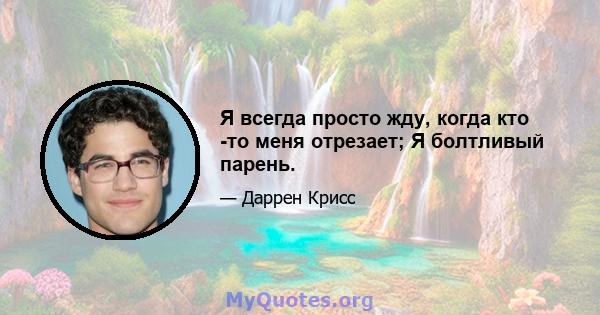 Я всегда просто жду, когда кто -то меня отрезает; Я болтливый парень.